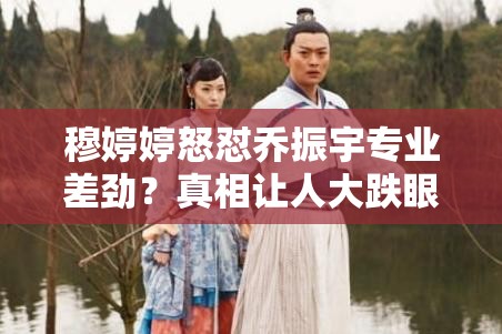 穆婷婷怒怼乔振宇专业差劲？真相让人大跌眼镜！