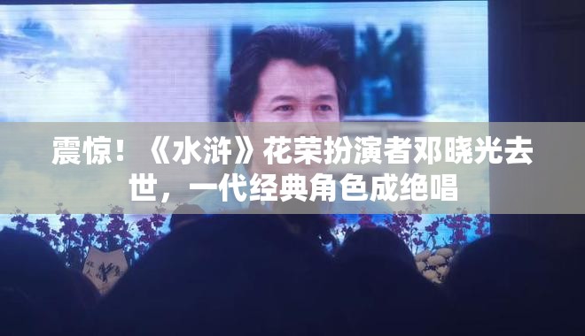 震惊！《水浒》花荣扮演者邓晓光去世，一代经典角色成绝唱