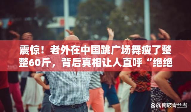 震惊！老外在中国跳广场舞瘦了整整60斤，背后真相让人直呼“绝绝子”！