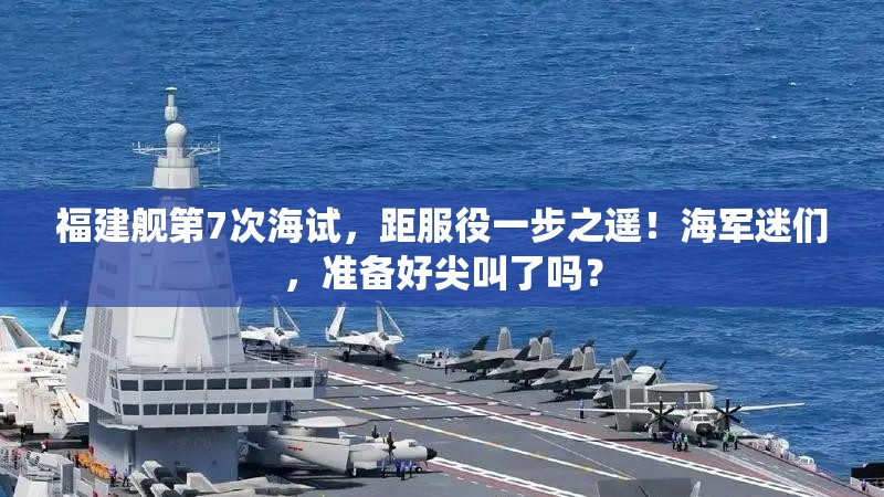 福建舰第7次海试，距服役一步之遥！海军迷们，准备好尖叫了吗？