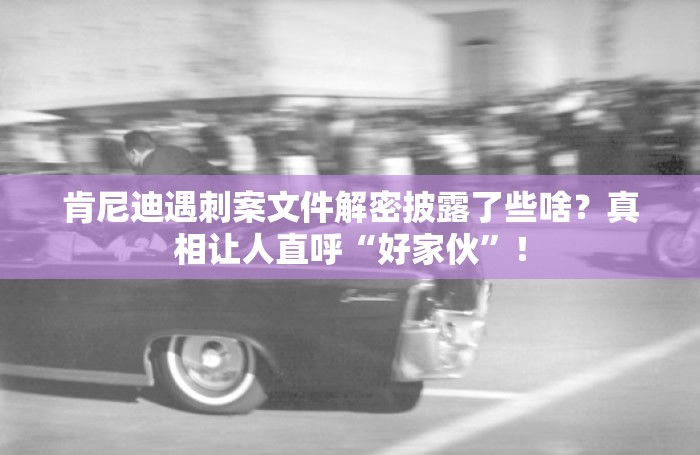 肯尼迪遇刺案文件解密披露了些啥？真相让人直呼“好家伙”！