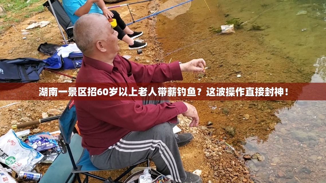 湖南一景区招60岁以上老人带薪钓鱼？这波操作直接封神！