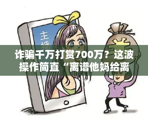 诈骗千万打赏700万？这波操作简直“离谱他妈给离谱开门”！