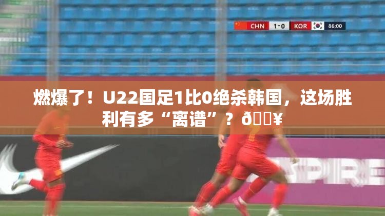 燃爆了！U22国足1比0绝杀韩国，这场胜利有多“离谱”？🔥